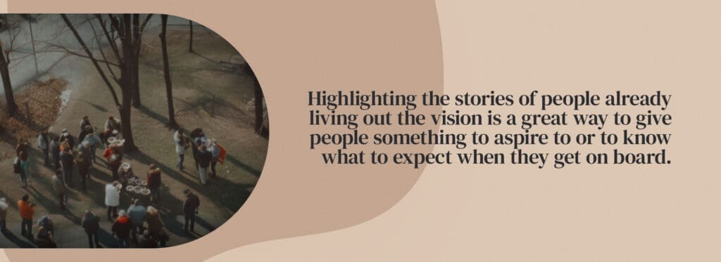 Highlighting the stories of people already living out the vision is a great way to give people something to aspire to or to know what to expect when they get on board.